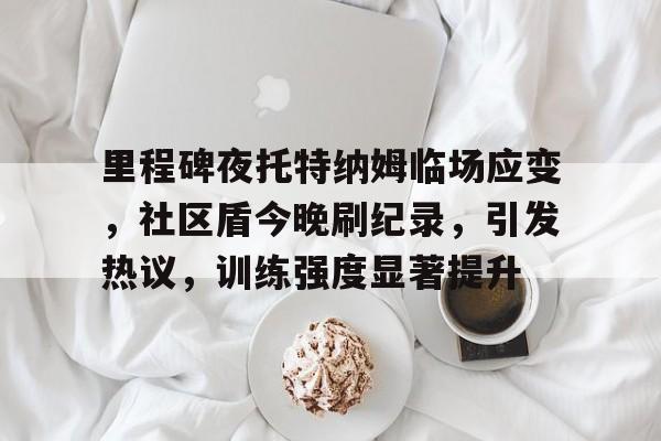 关于里程碑夜托特纳姆临场应变，社区盾今晚刷纪录，引发热议，训练强度显著提升的信息