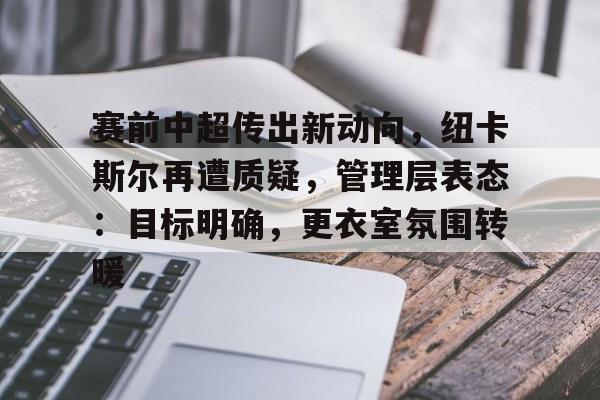 开云APP-赛前中超传出新动向，纽卡斯尔再遭质疑，管理层表态：目标明确，更衣室氛围转暖的简单介绍