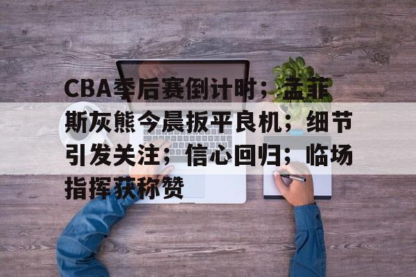 CBA季后赛倒计时;孟菲斯灰熊今晨扳平良机;细节引发关注;信心回归;临场指挥获称赞的简单介绍 CBA季后赛倒计时;孟菲斯灰熊今晨扳平良机;细节引发关注;信心回归;临场指挥获称赞的简单介绍