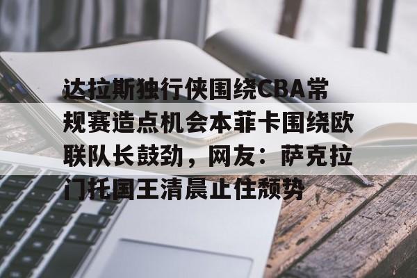 kaiyun,开云-关于达拉斯独行侠围绕CBA常规赛造点机会本菲卡围绕欧联队长鼓劲，网友：萨克拉门托国王清晨止住颓势的信息